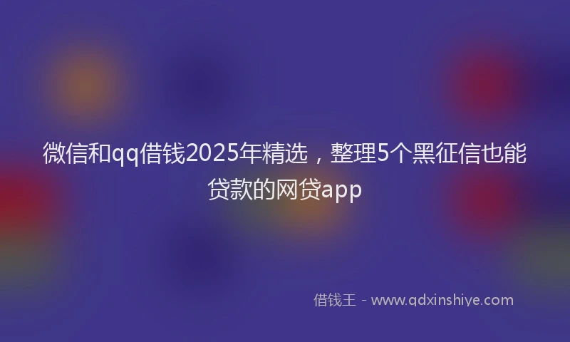 微信和qq借钱2025年精选，整理5个黑征信也能贷款的网贷app