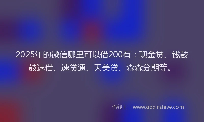 2025年的微信哪里可以借200有：现金贷、钱鼓鼓速借、速贷通、天美贷、森森分期等。