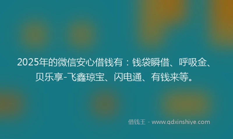 2025年的微信安心借钱有：钱袋瞬借、呼吸金、贝乐享-飞鑫琼宝、闪电通、有钱来等。