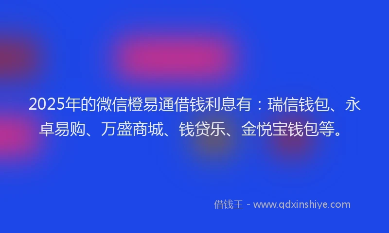 2025年的微信橙易通借钱利息有：瑞信钱包、永卓易购、万盛商城、钱贷乐、金悦宝钱包等。