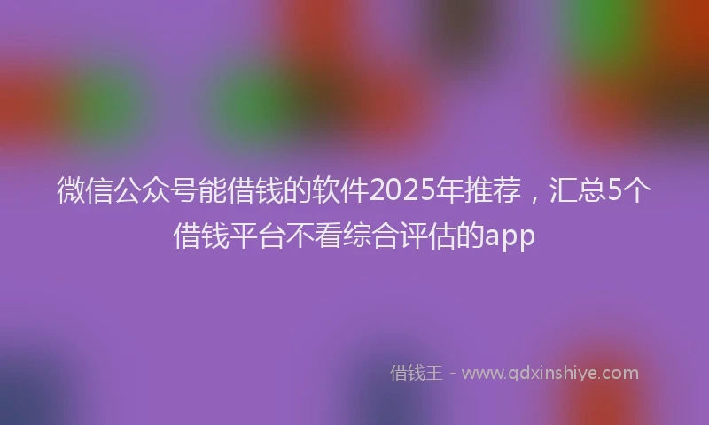微信公众号能借钱的软件2025年推荐，汇总5个借钱平台不看综合评估的app
