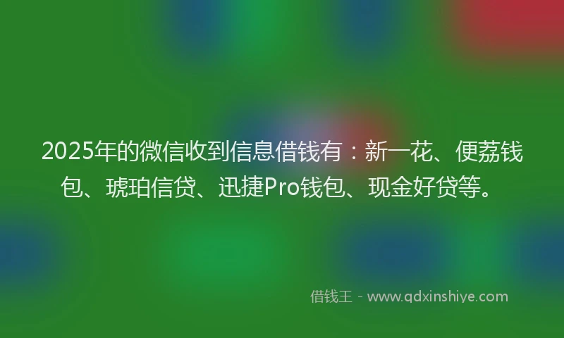 2025年的微信收到信息借钱有：新一花、便荔钱包、琥珀信贷、迅捷Pro钱包、现金好贷等。