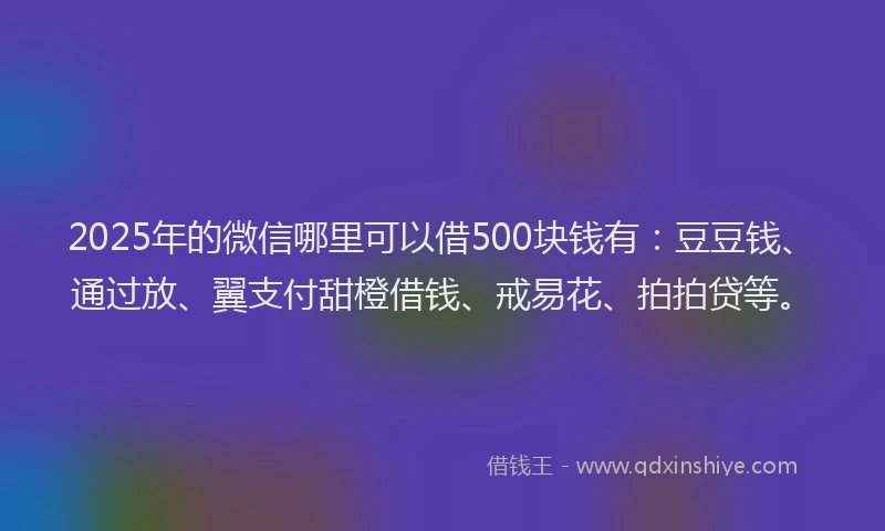 2025年的微信哪里可以借500块钱有：豆豆钱、通过放、翼支付甜橙借钱、戒易花、拍拍贷等。