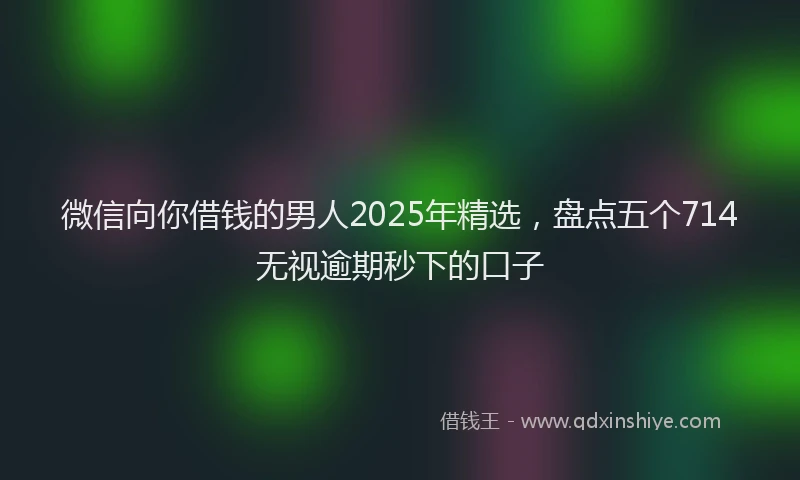 微信向你借钱的男人2025年精选，盘点五个714无视逾期秒下的口子