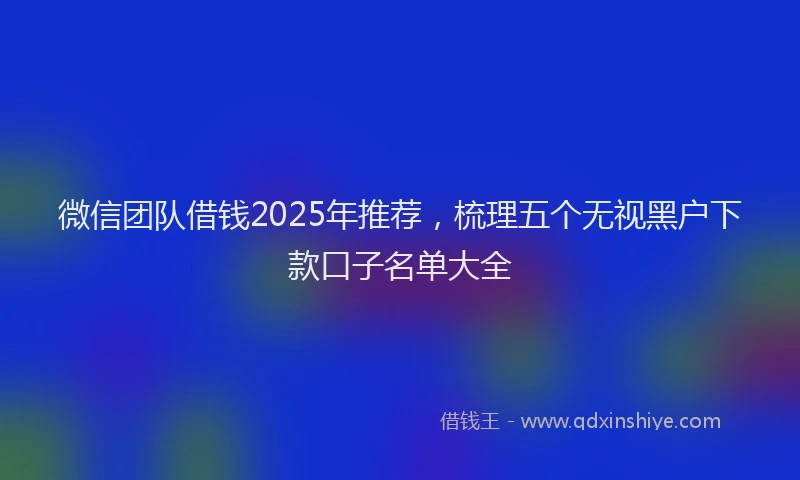 微信团队借钱2025年推荐，梳理五个无视黑户下款口子名单大全