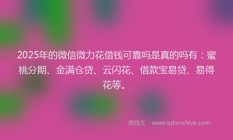 2025年的微信微力花借钱可靠吗是真的吗有：蜜桃分期、金满仓贷、云闪花、借款宝易贷、易得花等。