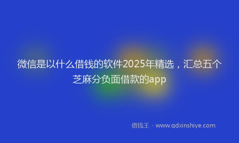 微信是以什么借钱的软件2025年精选，汇总五个芝麻分负面借款的app