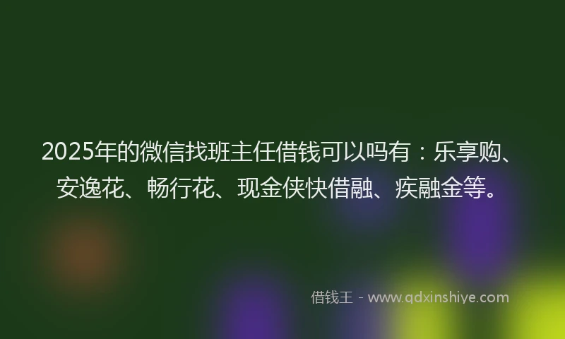 2025年的微信找班主任借钱可以吗有：乐享购、安逸花、畅行花、现金侠快借融、疾融金等。