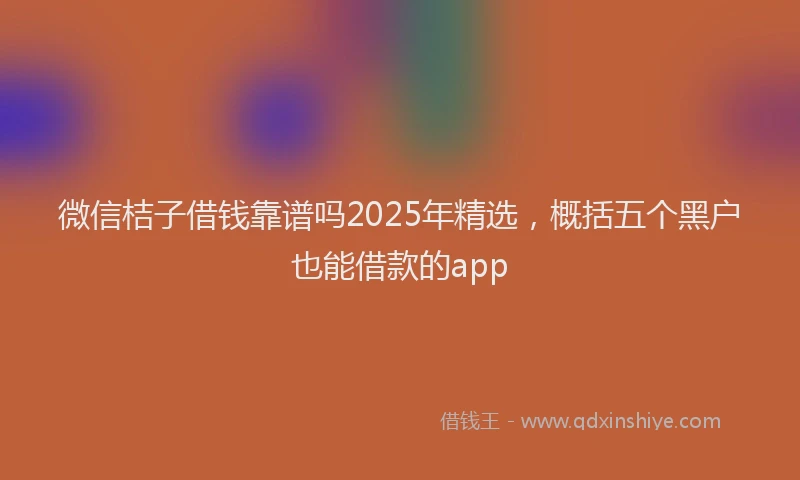 微信桔子借钱靠谱吗2025年精选，概括五个黑户也能借款的app