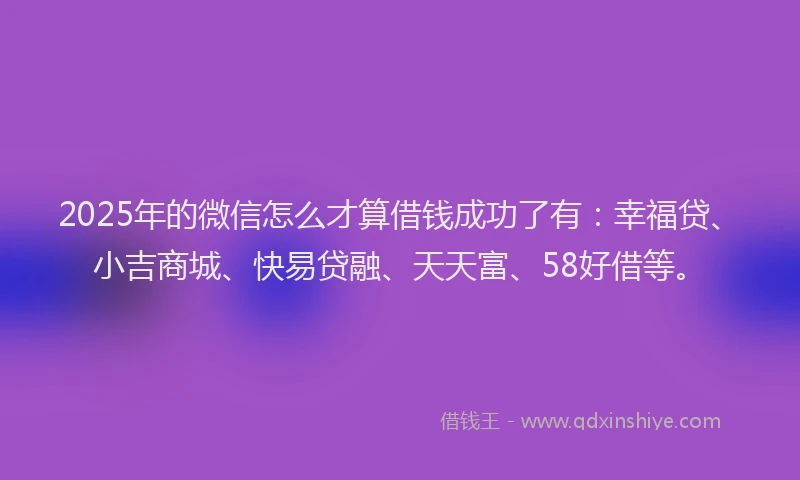 2025年的微信怎么才算借钱成功了有：幸福贷、小吉商城、快易贷融、天天富、58好借等。