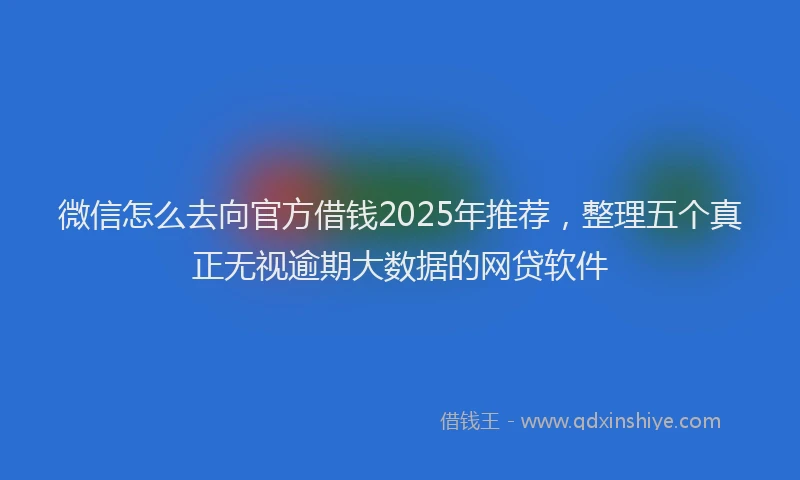 微信怎么去向官方借钱2025年推荐，整理五个真正无视逾期大数据的网贷软件