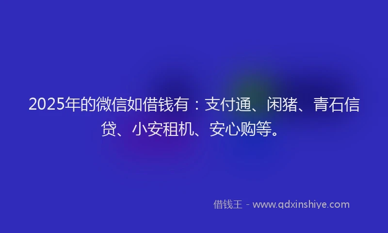 2025年的微信如借钱有：支付通、闲猪、青石信贷、小安租机、安心购等。