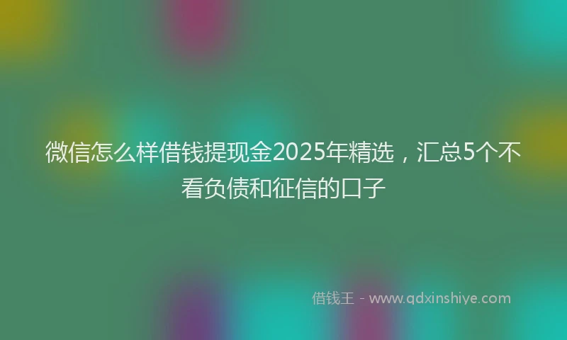 微信怎么样借钱提现金2025年精选，汇总5个不看负债和征信的口子