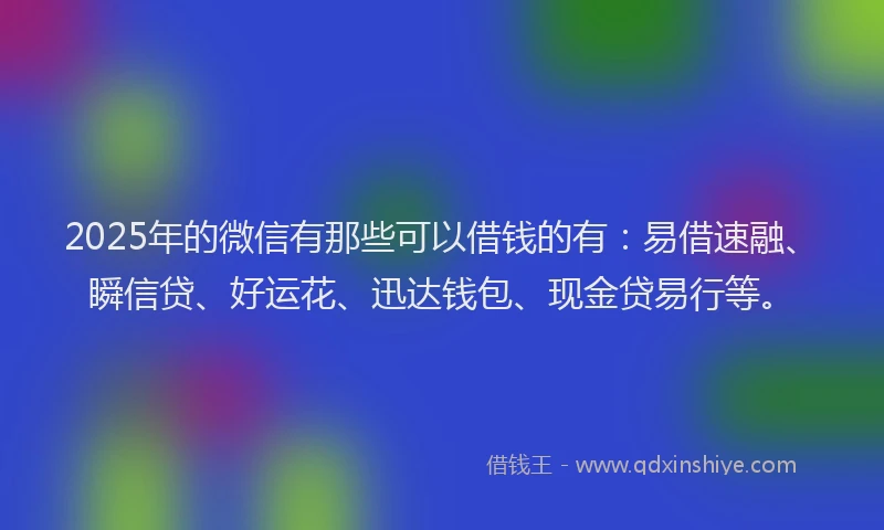 2025年的微信有那些可以借钱的有：易借速融、瞬信贷、好运花、迅达钱包、现金贷易行等。