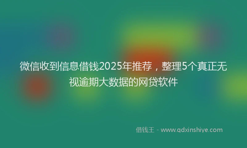 微信收到信息借钱2025年推荐，整理5个真正无视逾期大数据的网贷软件