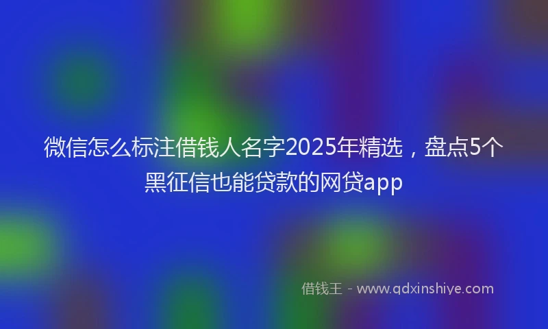 微信怎么标注借钱人名字2025年精选，盘点5个黑征信也能贷款的网贷app