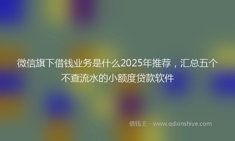 微信旗下借钱业务是什么2025年推荐，汇总五个不查流水的小额度贷款软件