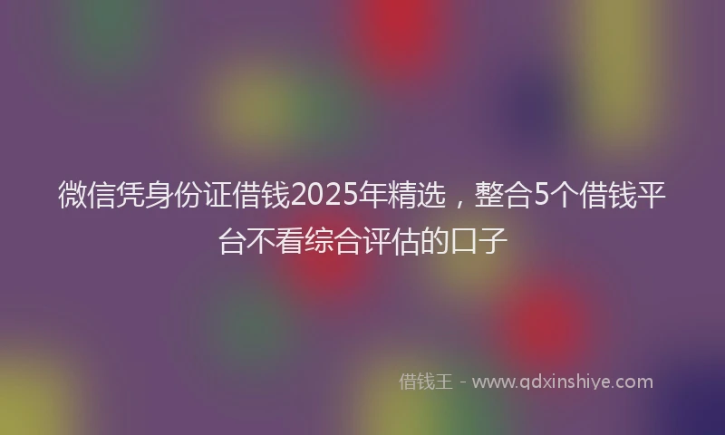 微信凭身份证借钱2025年精选，整合5个借钱平台不看综合评估的口子