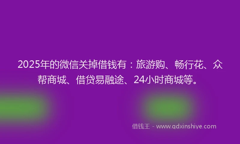 2025年的微信关掉借钱有：旅游购、畅行花、众帮商城、借贷易融途、24小时商城等。