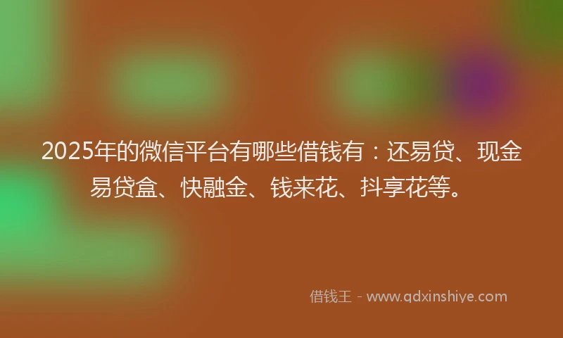 2025年的微信平台有哪些借钱有：还易贷、现金易贷盒、快融金、钱来花、抖享花等。