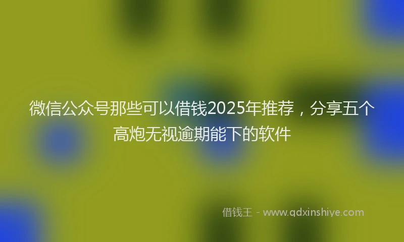微信公众号那些可以借钱2025年推荐，分享五个高炮无视逾期能下的软件