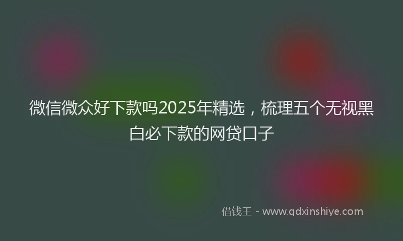 微信微众好下款吗2025年精选，梳理五个无视黑白必下款的网贷口子