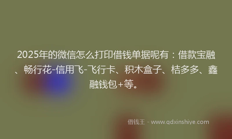 2025年的微信怎么打印借钱单据呢有：借款宝融、畅行花-信用飞-飞行卡、积木盒子、桔多多、鑫融钱包+等。