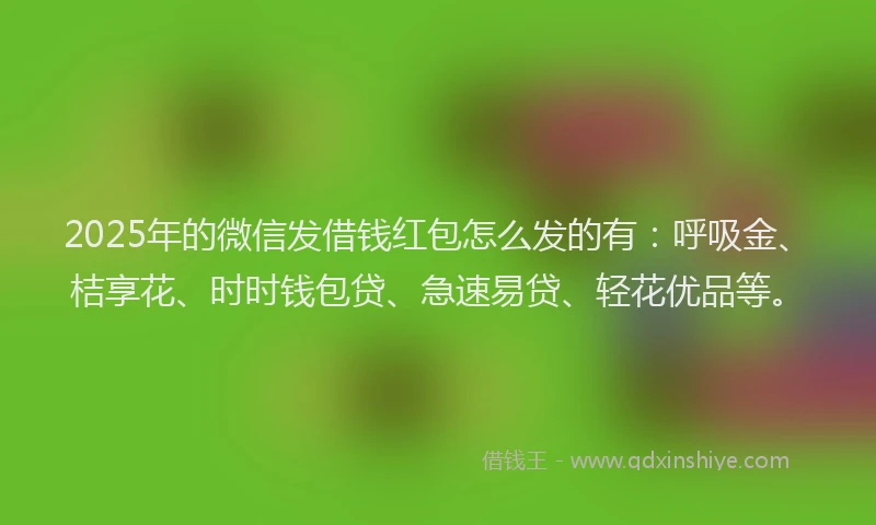 2025年的微信发借钱红包怎么发的有：呼吸金、桔享花、时时钱包贷、急速易贷、轻花优品等。