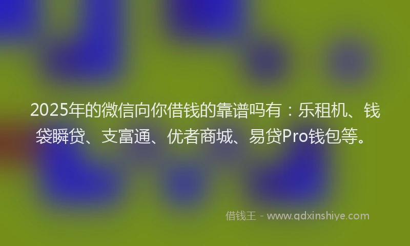 2025年的微信向你借钱的靠谱吗有：乐租机、钱袋瞬贷、支富通、优者商城、易贷Pro钱包等。