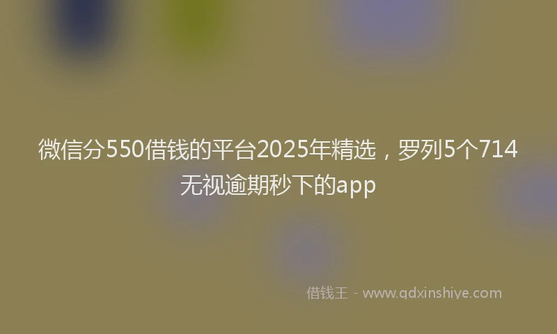 微信分550借钱的平台2025年精选，罗列5个714无视逾期秒下的app