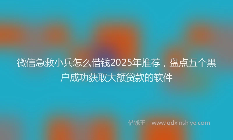 微信急救小兵怎么借钱2025年推荐，盘点五个黑户成功获取大额贷款的软件