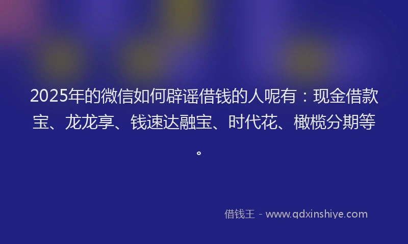 2025年的微信如何辟谣借钱的人呢有：现金借款宝、龙龙享、钱速达融宝、时代花、橄榄分期等。