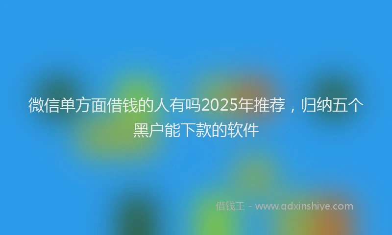 微信单方面借钱的人有吗2025年推荐，归纳五个黑户能下款的软件