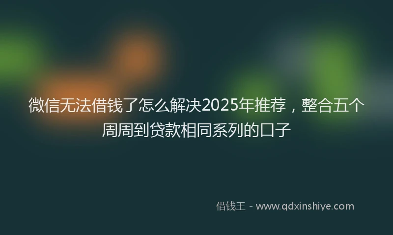 微信无法借钱了怎么解决2025年推荐，整合五个周周到贷款相同系列的口子