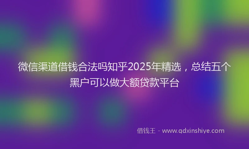 微信渠道借钱合法吗知乎2025年精选，总结五个黑户可以做大额贷款平台