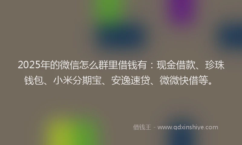 2025年的微信怎么群里借钱有：现金借款、珍珠钱包、小米分期宝、安逸速贷、微微快借等。