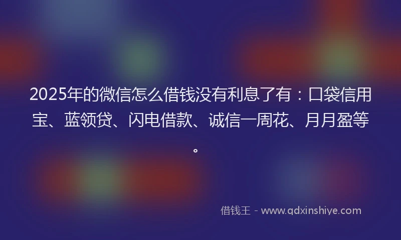 2025年的微信怎么借钱没有利息了有：口袋信用宝、蓝领贷、闪电借款、诚信一周花、月月盈等。