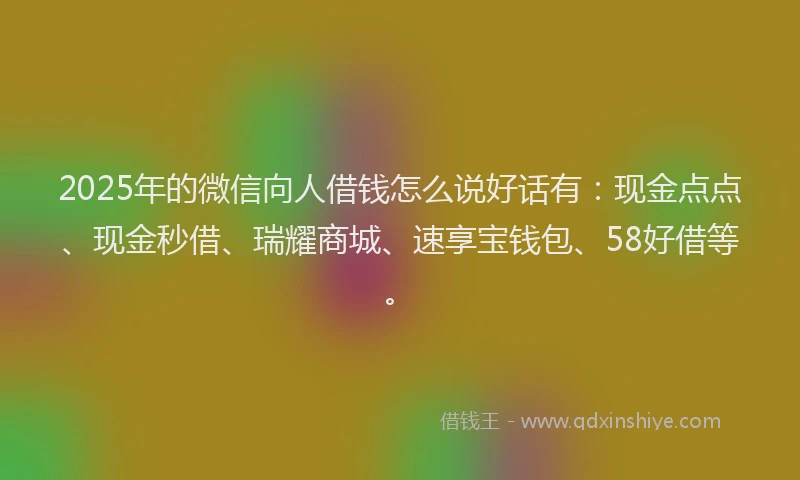 2025年的微信向人借钱怎么说好话有：现金点点、现金秒借、瑞耀商城、速享宝钱包、58好借等。