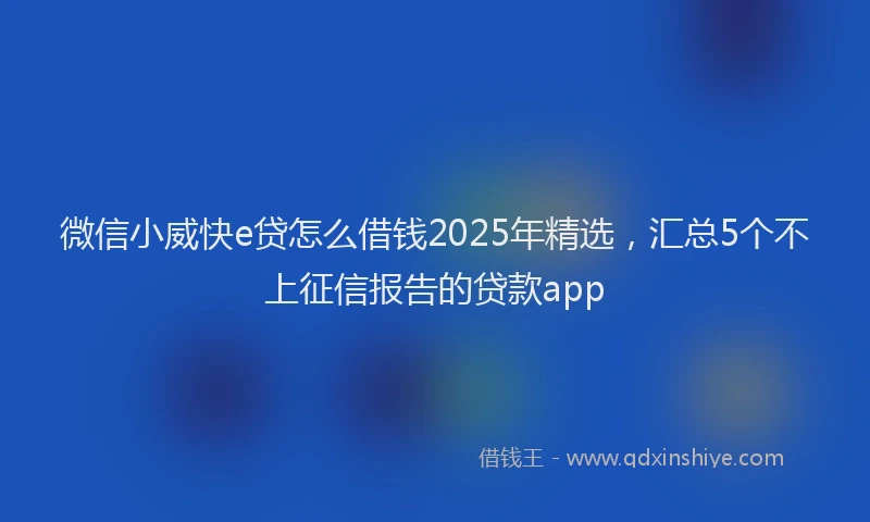 微信小威快e贷怎么借钱2025年精选，汇总5个不上征信报告的贷款app