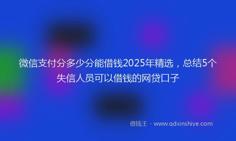 微信支付分多少分能借钱2025年精选，总结5个失信人员可以借钱的网贷口子