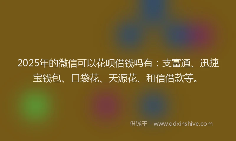 2025年的微信可以花呗借钱吗有：支富通、迅捷宝钱包、口袋花、天源花、和信借款等。