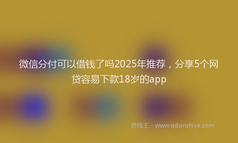 微信分付可以借钱了吗2025年推荐，分享5个网贷容易下款18岁的app