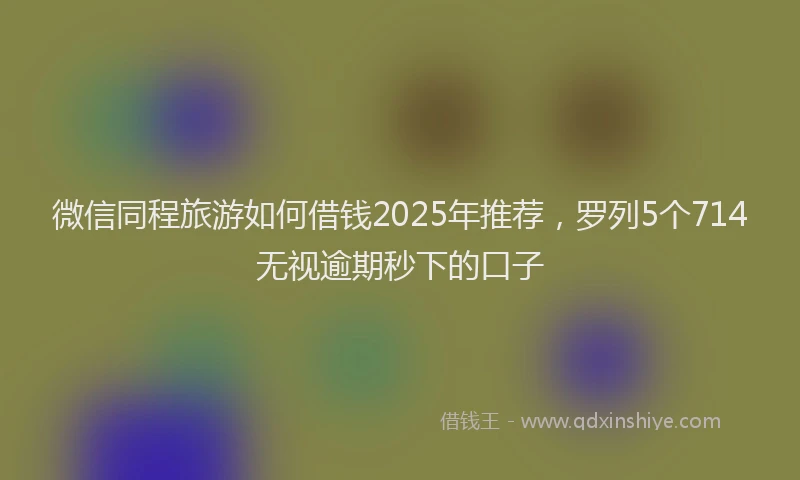 微信同程旅游如何借钱2025年推荐，罗列5个714无视逾期秒下的口子