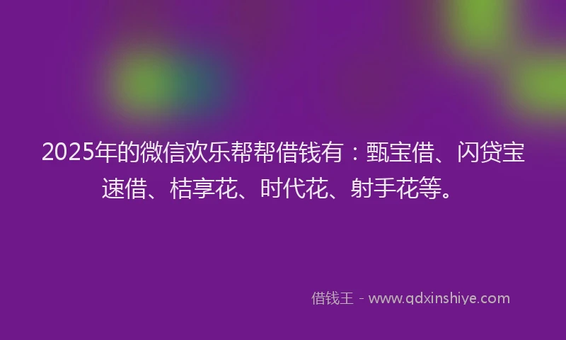 2025年的微信欢乐帮帮借钱有：甄宝借、闪贷宝速借、桔享花、时代花、射手花等。