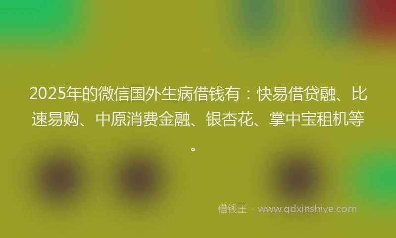2025年的微信国外生病借钱有：快易借贷融、比速易购、中原消费金融、银杏花、掌中宝租机等。