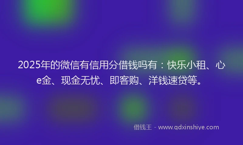 2025年的微信有信用分借钱吗有：快乐小租、心e金、现金无忧、即客购、洋钱速贷等。