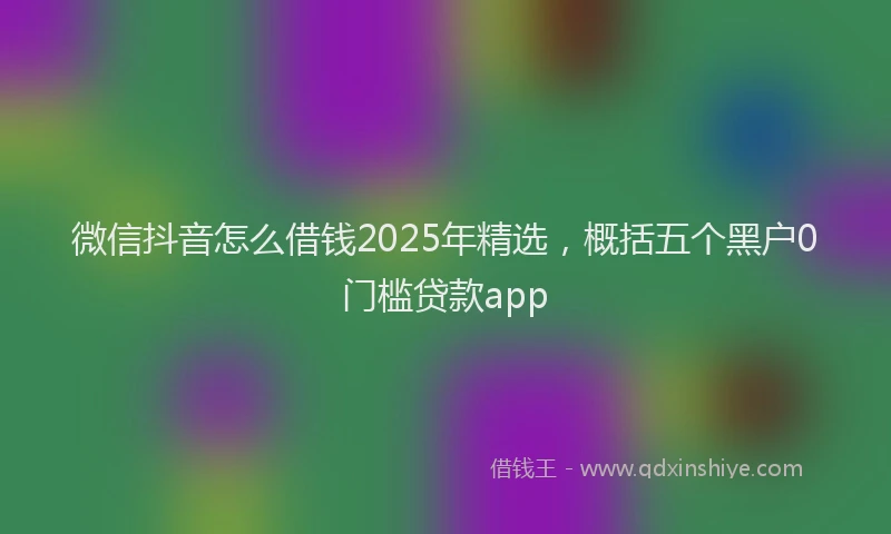 微信抖音怎么借钱2025年精选，概括五个黑户0门槛贷款app