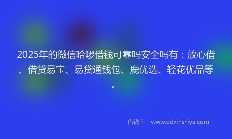 2025年的微信哈啰借钱可靠吗安全吗有：放心借、借贷易宝、易贷通钱包、鹿优选、轻花优品等。