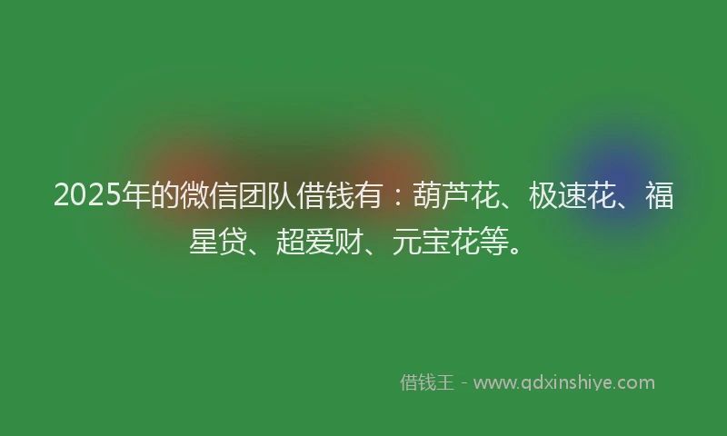 2025年的微信团队借钱有：葫芦花、极速花、福星贷、超爱财、元宝花等。