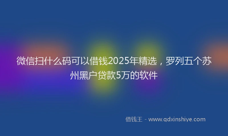 微信扫什么码可以借钱2025年精选，罗列五个苏州黑户贷款5万的软件